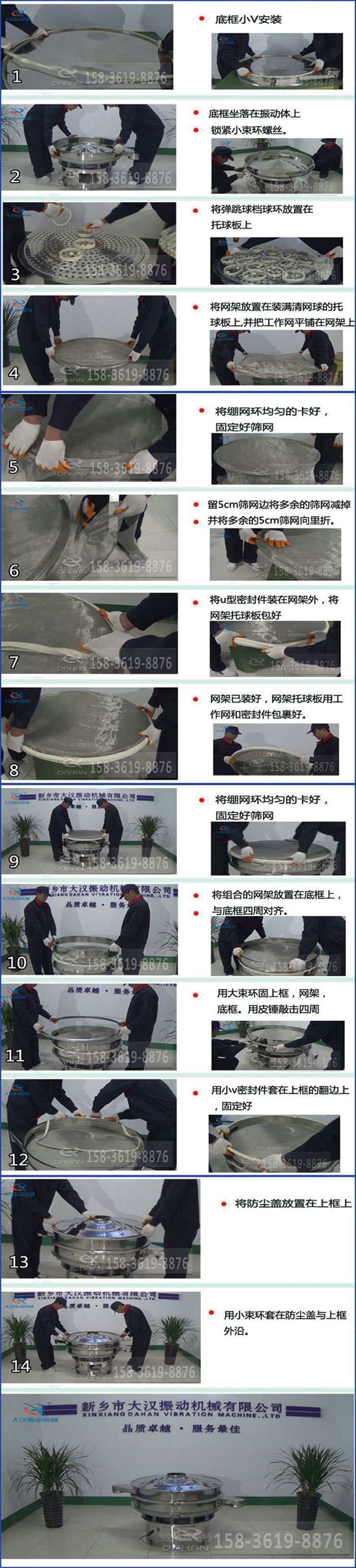 豆?jié){過(guò)濾振動(dòng)篩換網(wǎng)圖示：1，底框小V安裝，2，底框坐落在振動(dòng)體上，鎖緊小束環(huán)螺絲3，將彈跳球擋球環(huán)放置在托球板上4，將網(wǎng)架放置在裝滿清網(wǎng)球的托球板上，并把工作網(wǎng)平鋪在網(wǎng)架上。5，將繃網(wǎng)環(huán)均勻的卡好固定好篩網(wǎng)。6，留5cm篩網(wǎng)邊將多余的篩網(wǎng)減掉，并將多余的5cm篩網(wǎng)向里折。7，將U型密封件裝在網(wǎng)架外，將網(wǎng)架托球板包好。8，網(wǎng)架已裝好，網(wǎng)架托球板用工作網(wǎng)和密封件包裹好。9，將繃網(wǎng)均勻的卡好固定好篩網(wǎng)10，將組合的網(wǎng)架放置在底框上與底框四周對(duì)齊。11，用大束環(huán)固上框，網(wǎng)架，底框。用皮錘敲擊四周。12，用小V密封件套在上框的翻邊上，固定好。13，將防塵蓋放置在上框上。14，用小束環(huán)套在防塵蓋與上框沿。