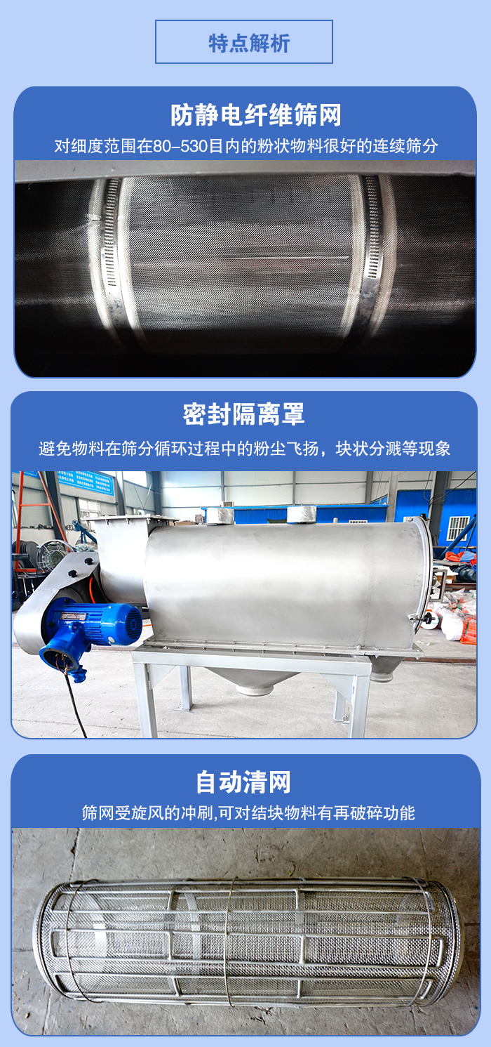 氣旋篩的特點(diǎn)：防靜電纖維篩網(wǎng):對(duì)細(xì)度范圍在80-530目?jī)?nèi)的粉狀物料很好的連續(xù)篩分。密封隔離罩：避免物料在篩分循環(huán)過(guò)程中的粉塵飛揚(yáng)，塊狀分濺等現(xiàn)象。自動(dòng)清網(wǎng)，篩網(wǎng)受旋風(fēng)的沖刷，可對(duì)結(jié)塊物料有破碎功能。